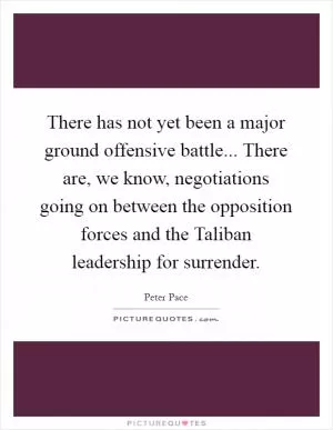 There has not yet been a major ground offensive battle... There are, we know, negotiations going on between the opposition forces and the Taliban leadership for surrender Picture Quote #1