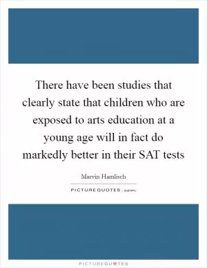 There have been studies that clearly state that children who are exposed to arts education at a young age will in fact do markedly better in their SAT tests Picture Quote #1