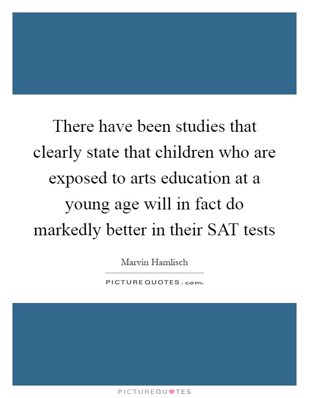 There have been studies that clearly state that children who are exposed to arts education at a young age will in fact do markedly better in their SAT tests Picture Quote #1