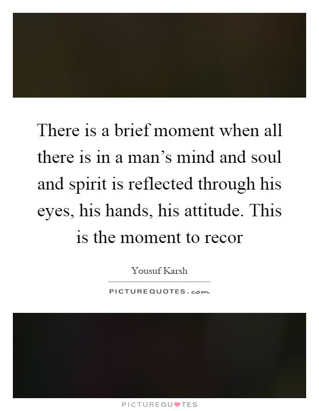 There is a brief moment when all there is in a man's mind and soul and spirit is reflected through his eyes, his hands, his attitude. This is the moment to recor Picture Quote #1