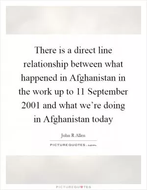 There is a direct line relationship between what happened in Afghanistan in the work up to 11 September 2001 and what we’re doing in Afghanistan today Picture Quote #1