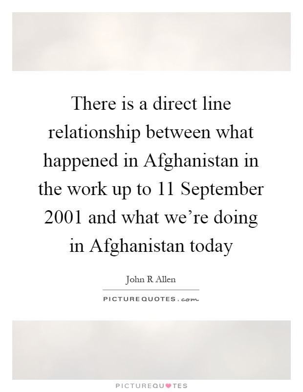 There is a direct line relationship between what happened in Afghanistan in the work up to 11 September 2001 and what we're doing in Afghanistan today Picture Quote #1