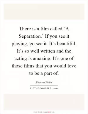 There is a film called ‘A Separation.’ If you see it playing, go see it. It’s beautiful. It’s so well written and the acting is amazing. It’s one of those films that you would love to be a part of Picture Quote #1