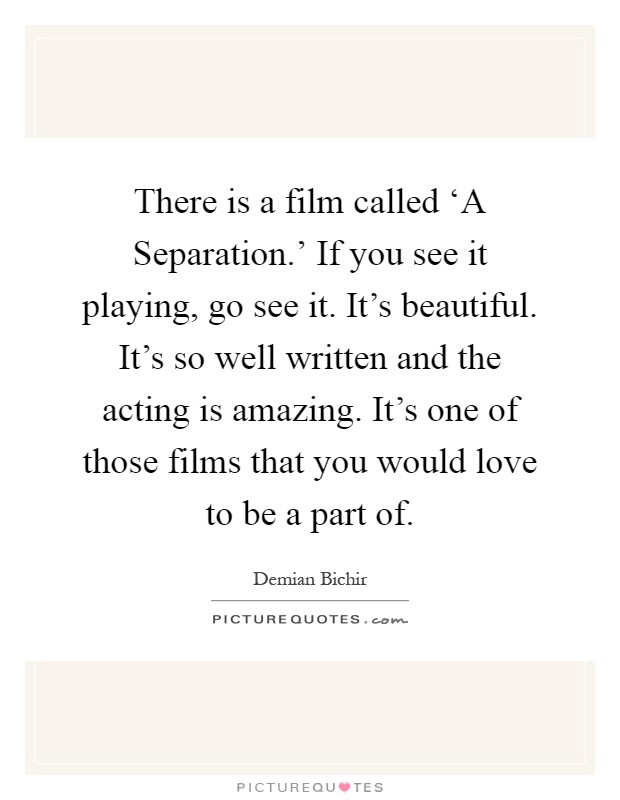 There is a film called ‘A Separation.' If you see it playing, go see it. It's beautiful. It's so well written and the acting is amazing. It's one of those films that you would love to be a part of Picture Quote #1