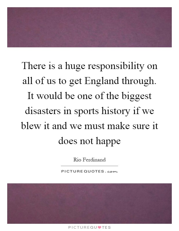There is a huge responsibility on all of us to get England through. It would be one of the biggest disasters in sports history if we blew it and we must make sure it does not happe Picture Quote #1