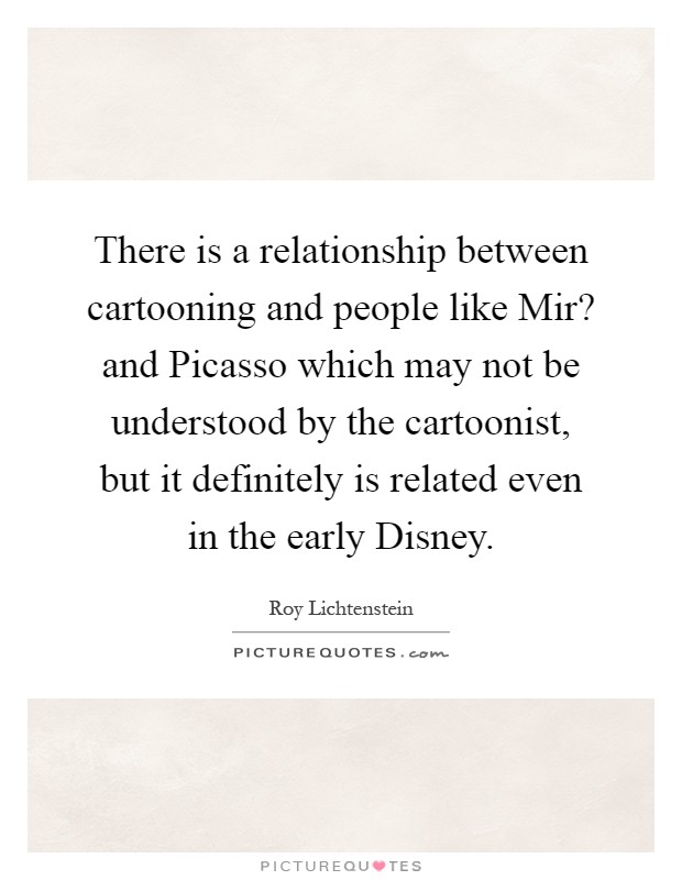There is a relationship between cartooning and people like Mir? and Picasso which may not be understood by the cartoonist, but it definitely is related even in the early Disney Picture Quote #1