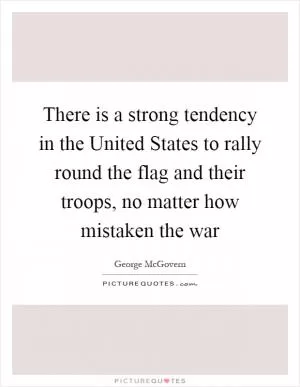 There is a strong tendency in the United States to rally round the flag and their troops, no matter how mistaken the war Picture Quote #1