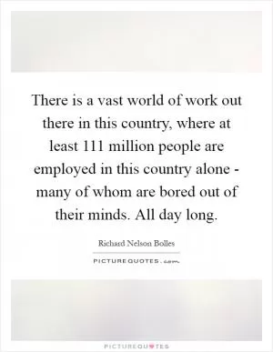 There is a vast world of work out there in this country, where at least 111 million people are employed in this country alone - many of whom are bored out of their minds. All day long Picture Quote #1