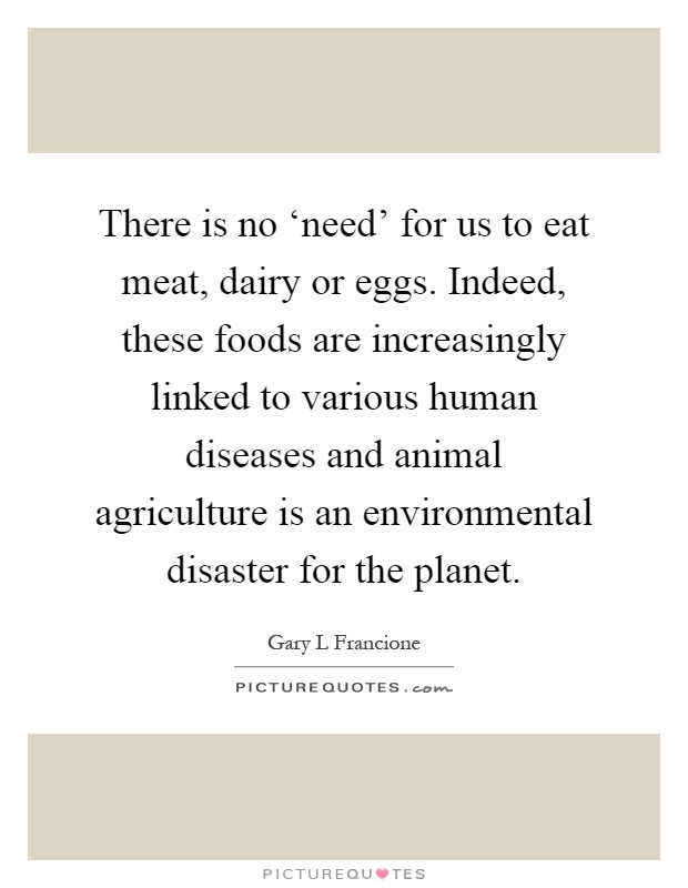 There is no ‘need' for us to eat meat, dairy or eggs. Indeed, these foods are increasingly linked to various human diseases and animal agriculture is an environmental disaster for the planet Picture Quote #1