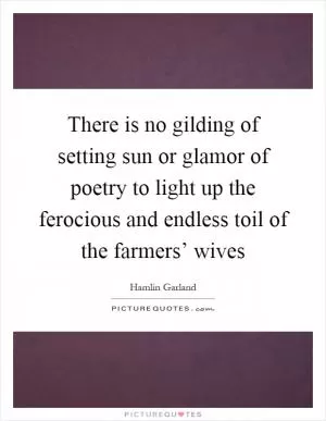 There is no gilding of setting sun or glamor of poetry to light up the ferocious and endless toil of the farmers’ wives Picture Quote #1