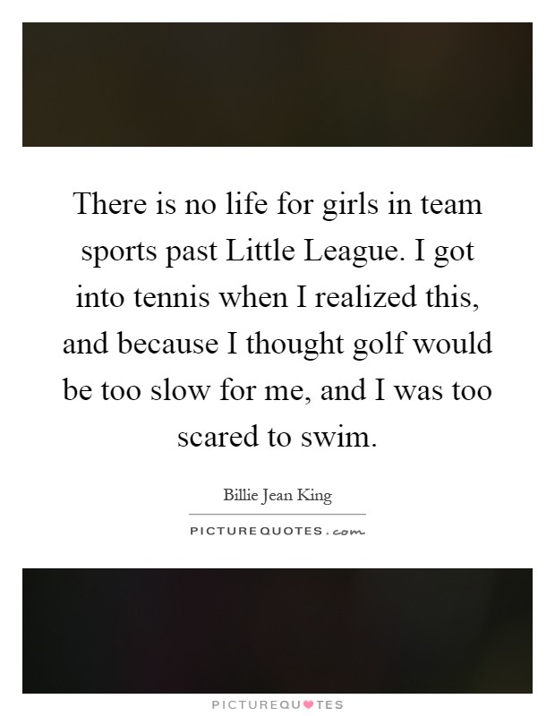 There is no life for girls in team sports past Little League. I got into tennis when I realized this, and because I thought golf would be too slow for me, and I was too scared to swim Picture Quote #1