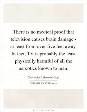 There is no medical proof that television causes brain damage - at least from over five feet away. In fact, TV is probably the least physically harmful of all the narcotics known to man Picture Quote #1