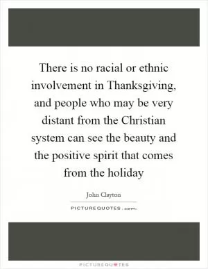 There is no racial or ethnic involvement in Thanksgiving, and people who may be very distant from the Christian system can see the beauty and the positive spirit that comes from the holiday Picture Quote #1