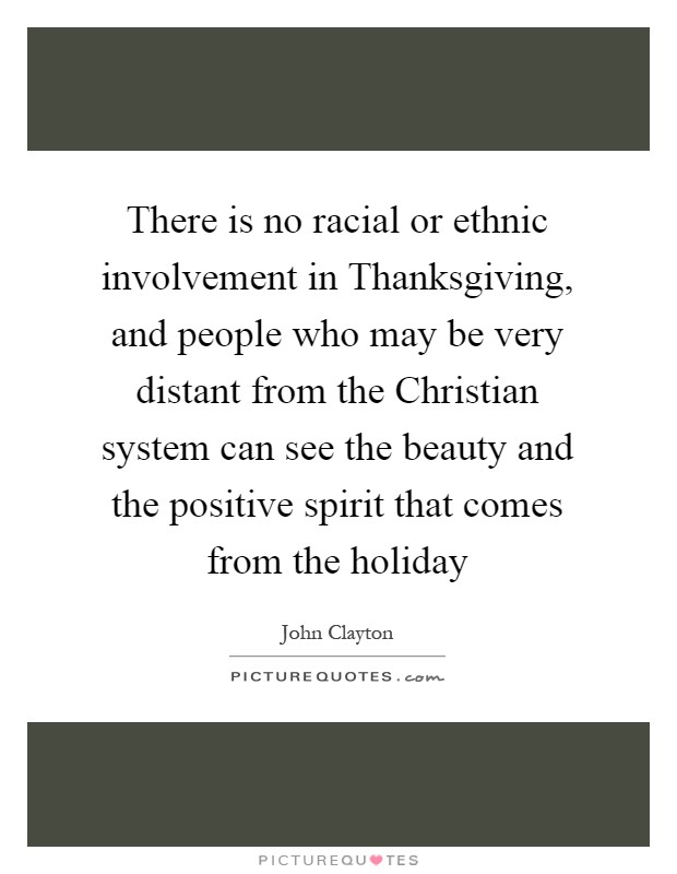 There is no racial or ethnic involvement in Thanksgiving, and people who may be very distant from the Christian system can see the beauty and the positive spirit that comes from the holiday Picture Quote #1