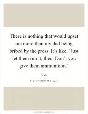 There is nothing that would upset me more than my dad being bribed by the press. It’s like, ‘Just let them run it, then. Don’t you give them ammunition.’ Picture Quote #1