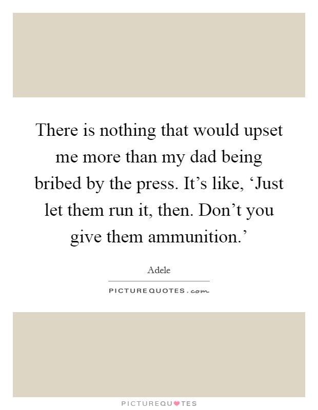 There is nothing that would upset me more than my dad being bribed by the press. It's like, ‘Just let them run it, then. Don't you give them ammunition.' Picture Quote #1