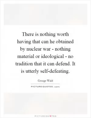 There is nothing worth having that can he obtained by nuclear war - nothing material or ideological - no tradition that it can defend. It is utterly self-defeating Picture Quote #1