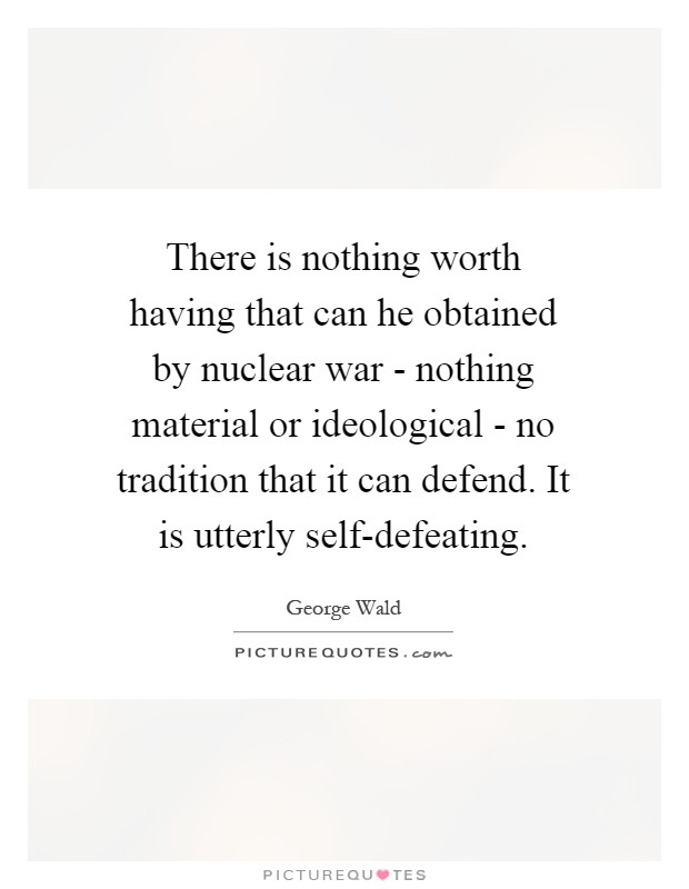 There is nothing worth having that can he obtained by nuclear war - nothing material or ideological - no tradition that it can defend. It is utterly self-defeating Picture Quote #1