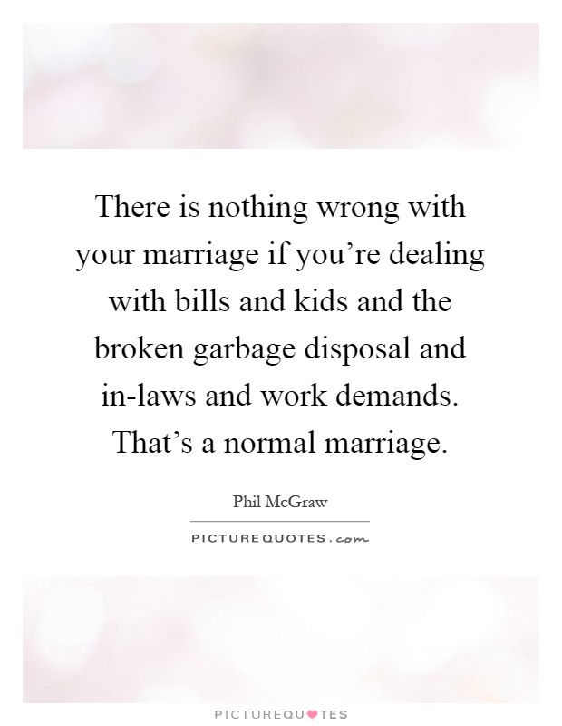 There is nothing wrong with your marriage if you're dealing with bills and kids and the broken garbage disposal and in-laws and work demands. That's a normal marriage Picture Quote #1