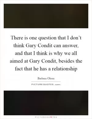 There is one question that I don’t think Gary Condit can answer, and that I think is why we all aimed at Gary Condit, besides the fact that he has a relationship Picture Quote #1