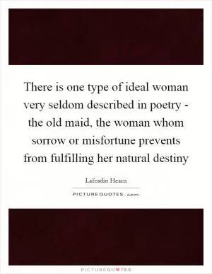 There is one type of ideal woman very seldom described in poetry - the old maid, the woman whom sorrow or misfortune prevents from fulfilling her natural destiny Picture Quote #1
