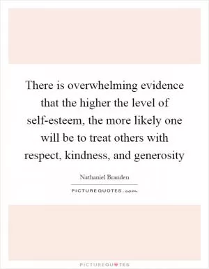 There is overwhelming evidence that the higher the level of self-esteem, the more likely one will be to treat others with respect, kindness, and generosity Picture Quote #1
