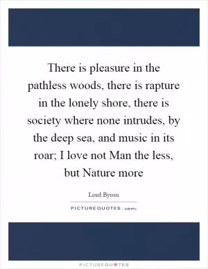 There is pleasure in the pathless woods, there is rapture in the lonely shore, there is society where none intrudes, by the deep sea, and music in its roar; I love not Man the less, but Nature more Picture Quote #1
