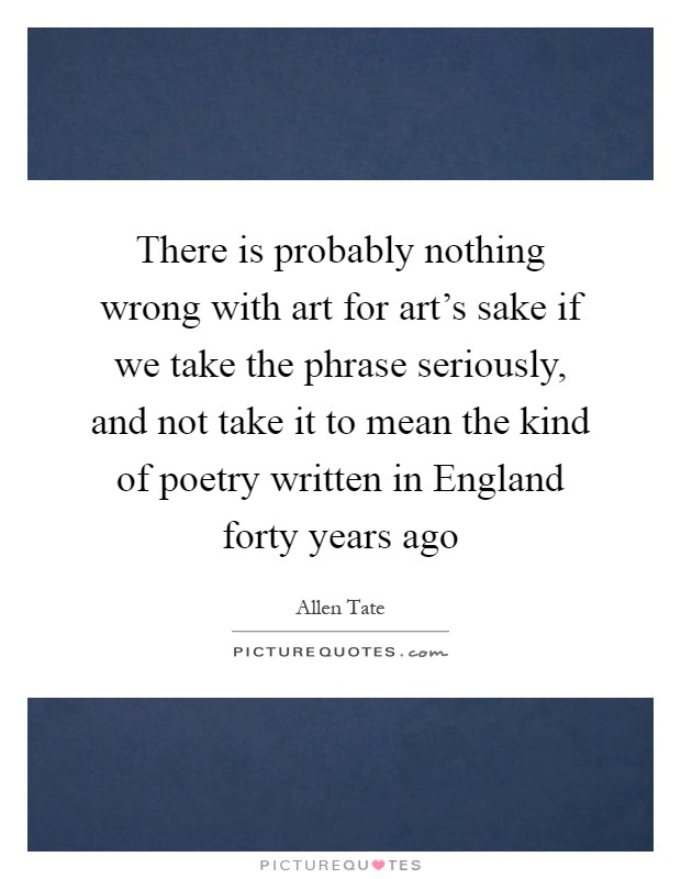 There is probably nothing wrong with art for art's sake if we take the phrase seriously, and not take it to mean the kind of poetry written in England forty years ago Picture Quote #1