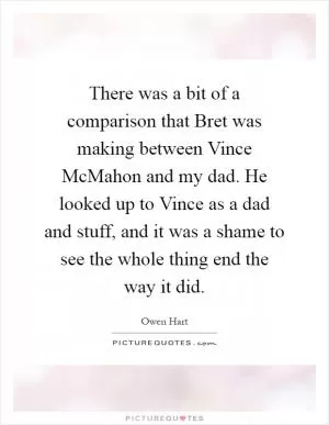 There was a bit of a comparison that Bret was making between Vince McMahon and my dad. He looked up to Vince as a dad and stuff, and it was a shame to see the whole thing end the way it did Picture Quote #1