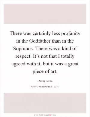 There was certainly less profanity in the Godfather than in the Sopranos. There was a kind of respect. It’s not that I totally agreed with it, but it was a great piece of art Picture Quote #1