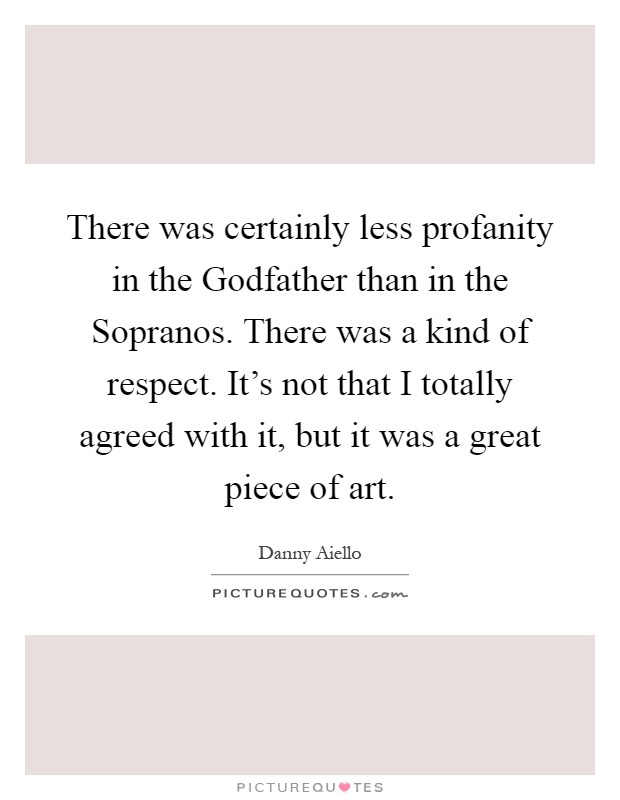 There was certainly less profanity in the Godfather than in the Sopranos. There was a kind of respect. It's not that I totally agreed with it, but it was a great piece of art Picture Quote #1