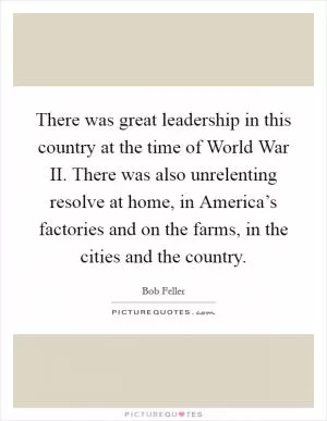 There was great leadership in this country at the time of World War II. There was also unrelenting resolve at home, in America’s factories and on the farms, in the cities and the country Picture Quote #1