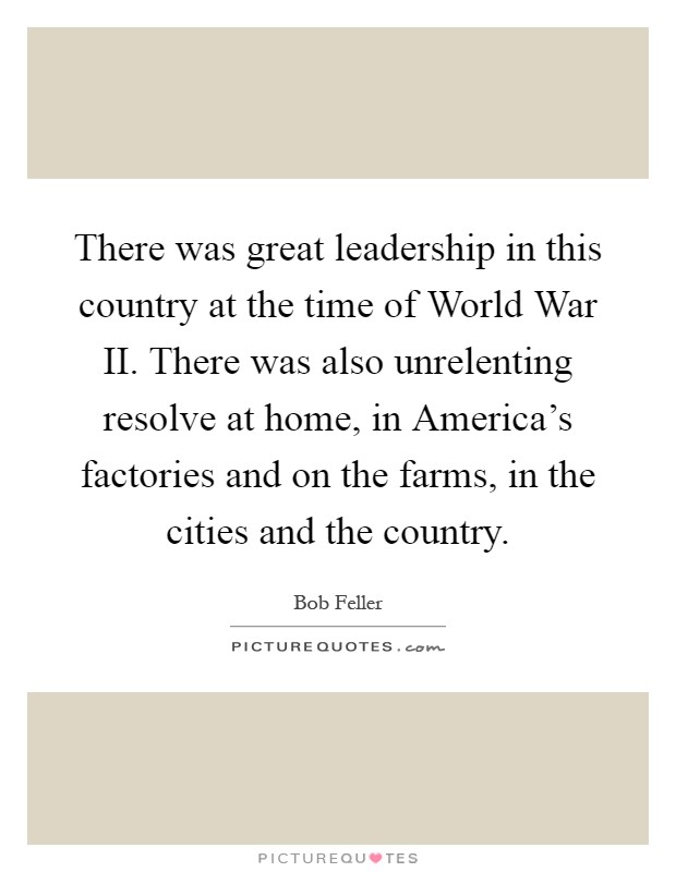 There was great leadership in this country at the time of World War II. There was also unrelenting resolve at home, in America's factories and on the farms, in the cities and the country Picture Quote #1