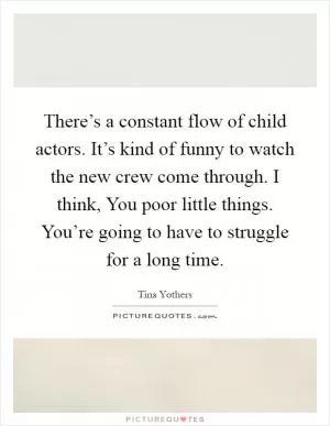 There’s a constant flow of child actors. It’s kind of funny to watch the new crew come through. I think, You poor little things. You’re going to have to struggle for a long time Picture Quote #1