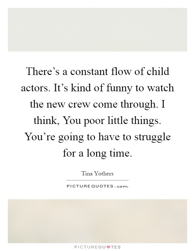 There's a constant flow of child actors. It's kind of funny to watch the new crew come through. I think, You poor little things. You're going to have to struggle for a long time Picture Quote #1