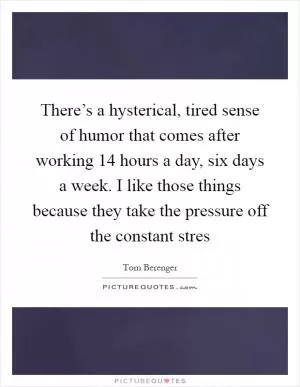 There’s a hysterical, tired sense of humor that comes after working 14 hours a day, six days a week. I like those things because they take the pressure off the constant stres Picture Quote #1