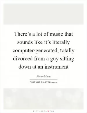 There’s a lot of music that sounds like it’s literally computer-generated, totally divorced from a guy sitting down at an instrument Picture Quote #1