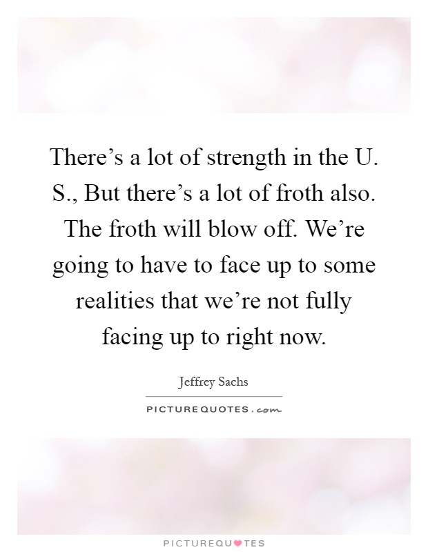 There's a lot of strength in the U. S., But there's a lot of froth also. The froth will blow off. We're going to have to face up to some realities that we're not fully facing up to right now Picture Quote #1