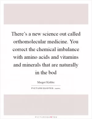 There’s a new science out called orthomolecular medicine. You correct the chemical imbalance with amino acids and vitamins and minerals that are naturally in the bod Picture Quote #1