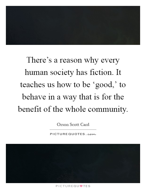 There's a reason why every human society has fiction. It teaches us how to be ‘good,' to behave in a way that is for the benefit of the whole community Picture Quote #1