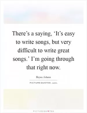 There’s a saying, ‘It’s easy to write songs, but very difficult to write great songs.’ I’m going through that right now Picture Quote #1