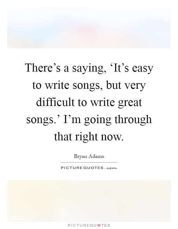 There's a saying, ‘It's easy to write songs, but very difficult to write great songs.' I'm going through that right now Picture Quote #1