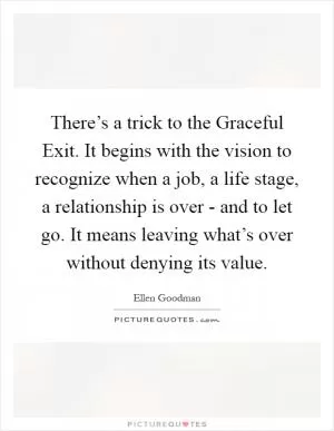 There’s a trick to the Graceful Exit. It begins with the vision to recognize when a job, a life stage, a relationship is over - and to let go. It means leaving what’s over without denying its value Picture Quote #1