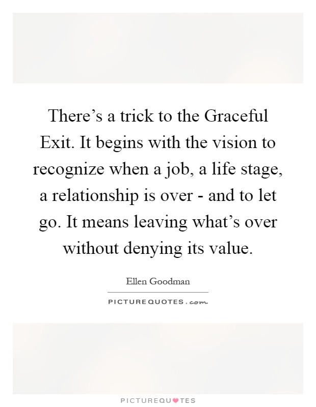 There's a trick to the Graceful Exit. It begins with the vision to recognize when a job, a life stage, a relationship is over - and to let go. It means leaving what's over without denying its value Picture Quote #1