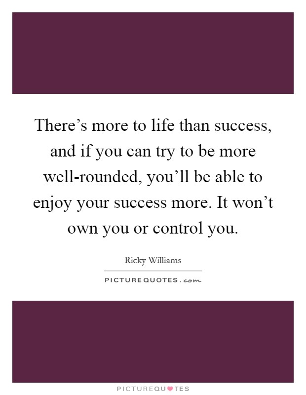 There's more to life than success, and if you can try to be more well-rounded, you'll be able to enjoy your success more. It won't own you or control you Picture Quote #1