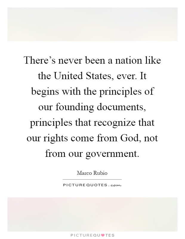 There’s never been a nation like the United States, ever. It begins with the principles of our founding documents, principles that recognize that our rights come from God, not from our government Picture Quote #1