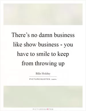 There’s no damn business like show business - you have to smile to keep from throwing up Picture Quote #1