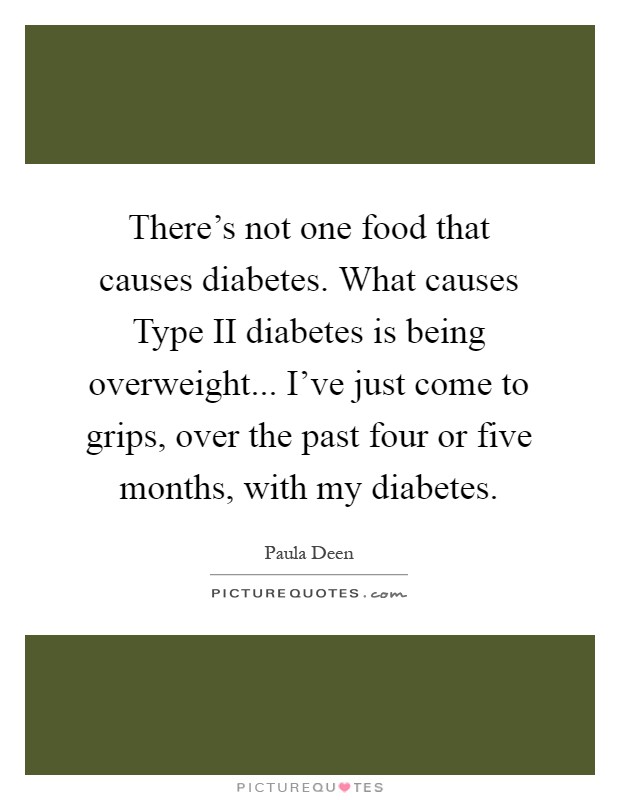 There's not one food that causes diabetes. What causes Type II diabetes is being overweight... I've just come to grips, over the past four or five months, with my diabetes Picture Quote #1