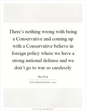 There’s nothing wrong with being a Conservative and coming up with a Conservative believe in foreign policy where we have a strong national defense and we don’t go to war so carelessly Picture Quote #1