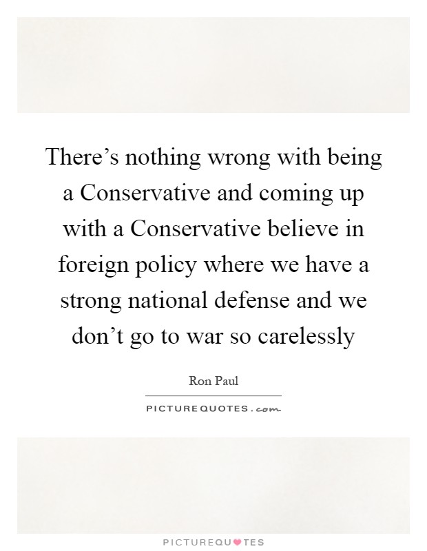 There's nothing wrong with being a Conservative and coming up with a Conservative believe in foreign policy where we have a strong national defense and we don't go to war so carelessly Picture Quote #1